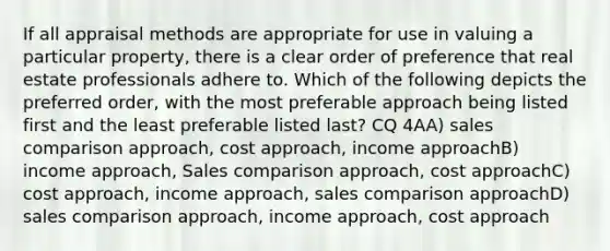 If all appraisal methods are appropriate for use in valuing a particular property, there is a clear order of preference that real estate professionals adhere to. Which of the following depicts the preferred order, with the most preferable approach being listed first and the least preferable listed last? CQ 4AA) sales comparison approach, cost approach, income approachB) income approach, Sales comparison approach, cost approachC) cost approach, income approach, sales comparison approachD) sales comparison approach, income approach, cost approach