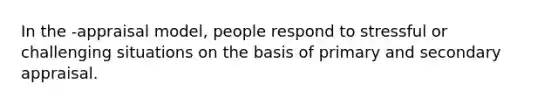 In the -appraisal model, people respond to stressful or challenging situations on the basis of primary and secondary appraisal.