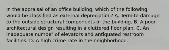 In the appraisal of an office building, which of the following would be classified as external depreciation? A. Termite damage to the outside structural components of the building. B. A poor architectural design resulting in a cluttered floor plan. C. An inadequate number of elevators and antiquated restroom facilities. D. A high crime rate in the neighborhood.