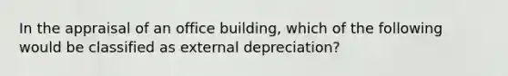 In the appraisal of an office building, which of the following would be classified as external depreciation?