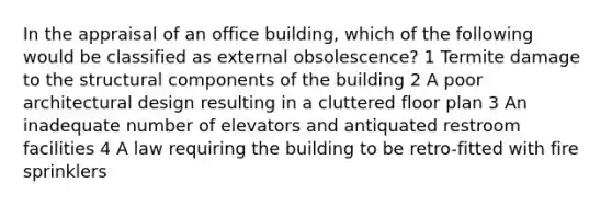 In the appraisal of an office building, which of the following would be classified as external obsolescence? 1 Termite damage to the structural components of the building 2 A poor architectural design resulting in a cluttered floor plan 3 An inadequate number of elevators and antiquated restroom facilities 4 A law requiring the building to be retro-fitted with fire sprinklers