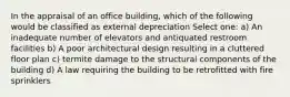 In the appraisal of an office building, which of the following would be classified as external depreciation Select one: a) An inadequate number of elevators and antiquated restroom facilities b) A poor architectural design resulting in a cluttered floor plan c) termite damage to the structural components of the building d) A law requiring the building to be retrofitted with fire sprinklers