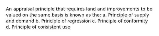 An appraisal principle that requires land and improvements to be valued on the same basis is known as the: a. Principle of supply and demand b. Principle of regression c. Principle of conformity d. Principle of consistent use