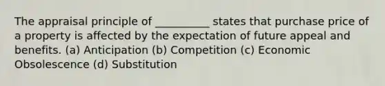 The appraisal principle of __________ states that purchase price of a property is affected by the expectation of future appeal and benefits. (a) Anticipation (b) Competition (c) Economic Obsolescence (d) Substitution