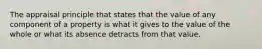 The appraisal principle that states that the value of any component of a property is what it gives to the value of the whole or what its absence detracts from that value.