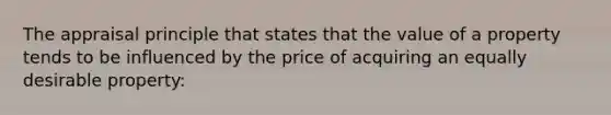 The appraisal principle that states that the value of a property tends to be influenced by the price of acquiring an equally desirable property: