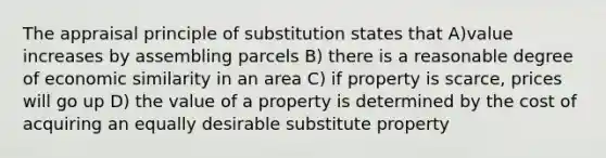 The appraisal principle of substitution states that A)value increases by assembling parcels B) there is a reasonable degree of economic similarity in an area C) if property is scarce, prices will go up D) the value of a property is determined by the cost of acquiring an equally desirable substitute property