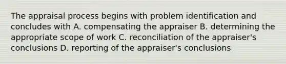 The appraisal process begins with problem identification and concludes with A. compensating the appraiser B. determining the appropriate scope of work C. reconciliation of the appraiser's conclusions D. reporting of the appraiser's conclusions