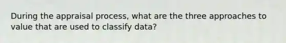 During the appraisal process, what are the three approaches to value that are used to classify data?