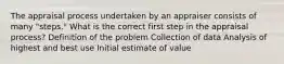 The appraisal process undertaken by an appraiser consists of many "steps." What is the correct first step in the appraisal process? Definition of the problem Collection of data Analysis of highest and best use Initial estimate of value