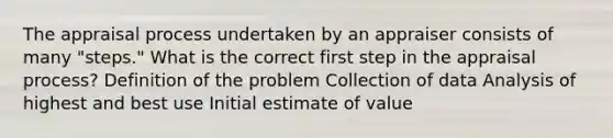 The appraisal process undertaken by an appraiser consists of many "steps." What is the correct first step in the appraisal process? Definition of the problem Collection of data Analysis of highest and best use Initial estimate of value