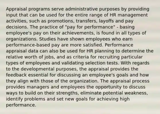 Appraisal programs serve administrative purposes by providing input that can be used for the entire range of HR management activities, such as promotions, transfers, layoffs and pay decisions. The practice of "pay for performance" - basing employee's pay on their achievements, is found in all types of organizations. Studies have shown employees who earn performance-based pay are more satisfied. Performance appraisal data can also be used for HR planning to determine the relative worth of jobs, and as criteria for recruiting particular types of employees and validating selection tests. With regards to the developmental purposes, the appraisal provides the feedback essential for discussing an employee's goals and how they align with those of the organization. The appraisal process provides managers and employees the opportunity to discuss ways to build on their strengths, eliminate potential weakness, identify problems and set new goals for achieving high performance.