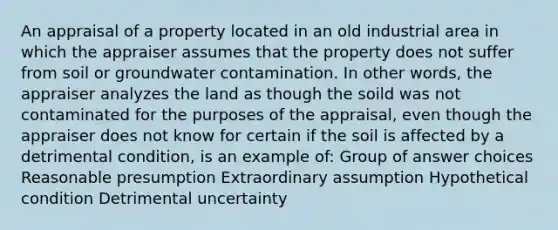 An appraisal of a property located in an old industrial area in which the appraiser assumes that the property does not suffer from soil or groundwater contamination. In other words, the appraiser analyzes the land as though the soild was not contaminated for the purposes of the appraisal, even though the appraiser does not know for certain if the soil is affected by a detrimental condition, is an example of: Group of answer choices Reasonable presumption Extraordinary assumption Hypothetical condition Detrimental uncertainty