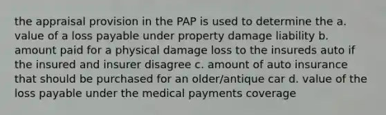 the appraisal provision in the PAP is used to determine the a. value of a loss payable under property damage liability b. amount paid for a physical damage loss to the insureds auto if the insured and insurer disagree c. amount of auto insurance that should be purchased for an older/antique car d. value of the loss payable under the medical payments coverage