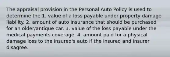 The appraisal provision in the Personal Auto Policy is used to determine the 1. value of a loss payable under property damage liability. 2. amount of auto insurance that should be purchased for an older/antique car. 3. value of the loss payable under the medical payments coverage. 4. amount paid for a physical damage loss to the insured's auto if the insured and insurer disagree.