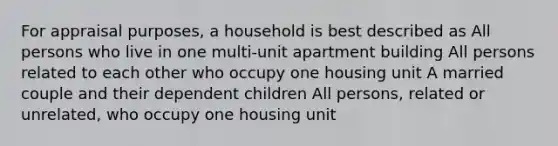 For appraisal purposes, a household is best described as All persons who live in one multi-unit apartment building All persons related to each other who occupy one housing unit A married couple and their dependent children All persons, related or unrelated, who occupy one housing unit