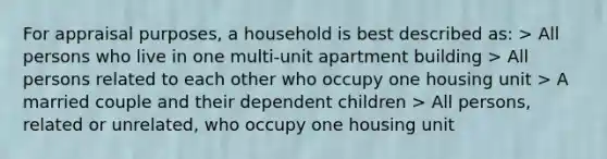 For appraisal purposes, a household is best described as: > All persons who live in one multi-unit apartment building > All persons related to each other who occupy one housing unit > A married couple and their dependent children > All persons, related or unrelated, who occupy one housing unit