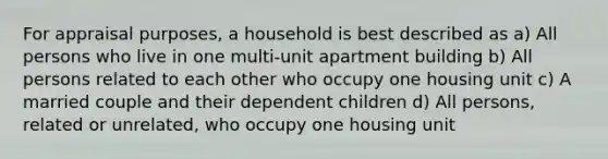 For appraisal purposes, a household is best described as a) All persons who live in one multi-unit apartment building b) All persons related to each other who occupy one housing unit c) A married couple and their dependent children d) All persons, related or unrelated, who occupy one housing unit