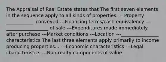 The Appraisal of Real Estate states that The first seven elements in the sequence apply to all kinds of properties. ---Property ____________ conveyed ---Financing terms/cash equivalency ---__________________ of sale ---Expenditures made immediately after purchase ---Market conditions ---Location ---________________ characteristics The last three elements apply primarily to income producing properties... ---Economic characteristics ---Legal characteristics ---Non-realty components of value