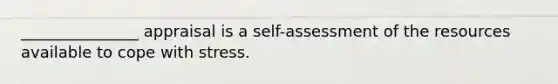 _______________ appraisal is a self-assessment of the resources available to cope with stress.