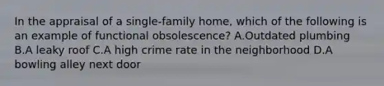 In the appraisal of a single-family home, which of the following is an example of functional obsolescence? A.Outdated plumbing B.A leaky roof C.A high crime rate in the neighborhood D.A bowling alley next door