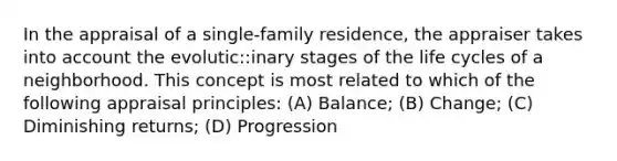 In the appraisal of a single-family residence, the appraiser takes into account the evolutic::inary stages of the life cycles of a neighborhood. This concept is most related to which of the following appraisal principles: (A) Balance; (B) Change; (C) Diminishing returns; (D) Progression