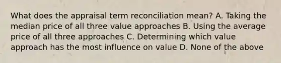 What does the appraisal term reconciliation mean? A. Taking the median price of all three value approaches B. Using the average price of all three approaches C. Determining which value approach has the most influence on value D. None of the above