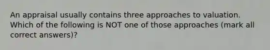 An appraisal usually contains three approaches to valuation. Which of the following is NOT one of those approaches (mark all correct answers)?