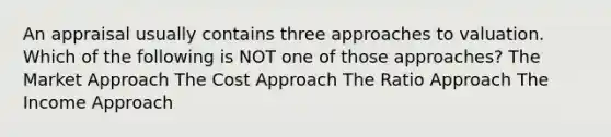 An appraisal usually contains three approaches to valuation. Which of the following is NOT one of those approaches? The Market Approach The Cost Approach The Ratio Approach The Income Approach