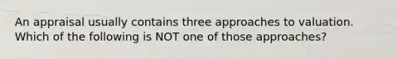 An appraisal usually contains three approaches to valuation. Which of the following is NOT one of those approaches?