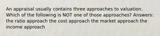 An appraisal usually contains three approaches to valuation. Which of the following is NOT one of those approaches? Answers: the ratio approach the cost approach the market approach the income approach