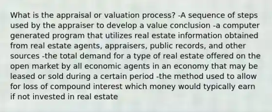 What is the appraisal or valuation process? -A sequence of steps used by the appraiser to develop a value conclusion -a computer generated program that utilizes real estate information obtained from real estate agents, appraisers, public records, and other sources -the total demand for a type of real estate offered on the open market by all economic agents in an economy that may be leased or sold during a certain period -the method used to allow for loss of compound interest which money would typically earn if not invested in real estate