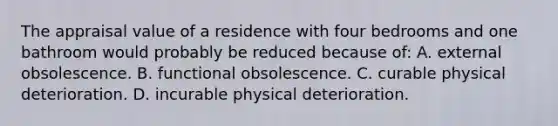 The appraisal value of a residence with four bedrooms and one bathroom would probably be reduced because of: A. external obsolescence. B. functional obsolescence. C. curable physical deterioration. D. incurable physical deterioration.