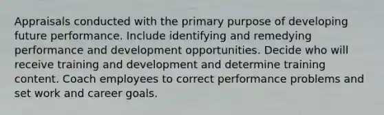 Appraisals conducted with the primary purpose of developing future performance. Include identifying and remedying performance and development opportunities. Decide who will receive training and development and determine training content. Coach employees to correct performance problems and set work and career goals.