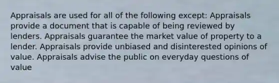 Appraisals are used for all of the following except: Appraisals provide a document that is capable of being reviewed by lenders. Appraisals guarantee the market value of property to a lender. Appraisals provide unbiased and disinterested opinions of value. Appraisals advise the public on everyday questions of value