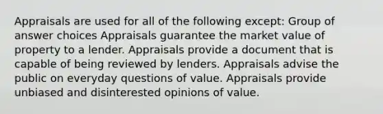 Appraisals are used for all of the following except: Group of answer choices Appraisals guarantee the market value of property to a lender. Appraisals provide a document that is capable of being reviewed by lenders. Appraisals advise the public on everyday questions of value. Appraisals provide unbiased and disinterested opinions of value.