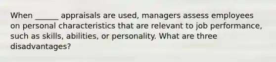 When ______ appraisals are used, managers assess employees on personal characteristics that are relevant to job performance, such as skills, abilities, or personality. What are three disadvantages?