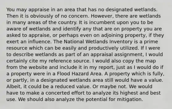 You may appraise in an area that has no designated wetlands. Then it is obviously of no concern. However, there are wetlands in many areas of the country. It is incumbent upon you to be aware of wetlands and identify any that are on property you are asked to appraise, or perhaps even on adjoining property, if they exert an influence. The National Wetlands Inventory is a prime resource which can be easily and productively utilized. If I were to describe wetlands as part of an appraisal assignment, I would certainly cite my reference source. I would also copy the map from the website and include it in my report, just as I would do if a property were in a Flood Hazard Area. A property which is fully, or partly, in a designated wetlands area still would have a value. Albeit, it could be a reduced value. Or maybe not. We would have to make a concerted effort to analyze its highest and best use. We should also analyze the potential for mitigation.