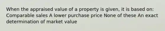 When the appraised value of a property is given, it is based on: Comparable sales A lower purchase price None of these An exact determination of market value