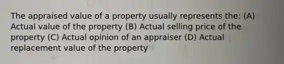 The appraised value of a property usually represents the: (A) Actual value of the property (B) Actual selling price of the property (C) Actual opinion of an appraiser (D) Actual replacement value of the property