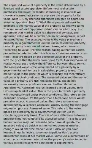 The appraised value of a property is the value determined by a licensed real estate appraiser. Before most real estate purchases, the buyer (or lender, if financing is involved) will choose a licensed appraiser to appraise the property for its value. Note 1: Only licensed appraisers can give an appraised value, or appraisal. Note 2: What the appraiser will seek to estimate is the market value of the property. So the two terms "market value" and "appraised value" can be a bit tricky. Just remember that market value is a theoretical concept, and appraised value will be a number on an actual appraisal report. Assessed Value: The assessed value is the value placed on a property by a governmental unit for use in calculating property taxes. Property taxes are ad valorem taxes, which means "according to value." For this reason, taxing authorities assess properties in order to determine how much owners owe in taxes. Note: Taxes are based on the assessed value of the property, NOT the price that the homeowner paid for it. Assessed Value vs. Market Value: Let's review the difference between these terms: . The assessed value is the value placed on a property by a governmental unit for use in calculating property taxes. . The market value is the price for which a property will theoretically sell under typical conditions. The assessed value and the market value of a property are NOT the same thing, and do not necessarily have any influence on each other. Market vs. Appraised vs. Assessed: You just learned a lot of values, Yoni! Let's recap: Market value: This is the price for which a property will theoretically sell under typical conditions. This refers to the economic principle; it's the price that a buyer and seller would probably accept. Appraised value: This refers to the value determined by a licensed appraiser, usually during the mortgage origination process. Assessed value: This refers to the value placed on a property by a governmental unit for use in calculating property taxes. There is often a difference between a property's market value and its assessed value. This is because tax authorities may not revaluate (which would update the assessed value) as quickly as the market changes (market changes would alter the market value). Also, as you have learned in earlier levels, some municipalities don't assess property for taxes at full market value. Some use a percentage of what the tax assessor determines the property's value to be, for various arcane reasons we don't need to explore here.