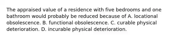 The appraised value of a residence with five bedrooms and one bathroom would probably be reduced because of A. locational obsolescence. B. functional obsolescence. C. curable physical deterioration. D. incurable physical deterioration.