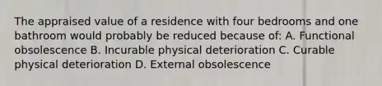 The appraised value of a residence with four bedrooms and one bathroom would probably be reduced because of: A. Functional obsolescence B. Incurable physical deterioration C. Curable physical deterioration D. External obsolescence