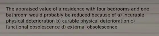 The appraised value of a residence with four bedrooms and one bathroom would probably be reduced because of a) incurable physical deterioration b) curable physical deterioration c) functional obsolescence d) external obsolescence