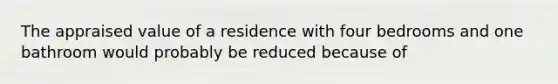 The appraised value of a residence with four bedrooms and one bathroom would probably be reduced because of