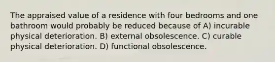 The appraised value of a residence with four bedrooms and one bathroom would probably be reduced because of A) incurable physical deterioration. B) external obsolescence. C) curable physical deterioration. D) functional obsolescence.