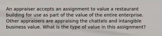 An appraiser accepts an assignment to value a restaurant building for use as part of the value of the entire enterprise. Other appraisers are appraising the chattels and intangible business value. What is the type of value in this assignment?