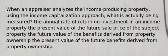 When an appraiser analyzes the income-producing property, using the income capitalization approach, what is actually being measured? the annual rate of return on investment in an income property the present value of the future sale price of the subject property the future value of the benefits derived from property ownership the present value of the future benefits derived from property ownership