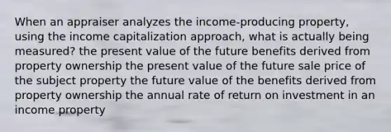 When an appraiser analyzes the income-producing property, using the income capitalization approach, what is actually being measured? the present value of the future benefits derived from property ownership the present value of the future sale price of the subject property the future value of the benefits derived from property ownership the annual rate of return on investment in an income property