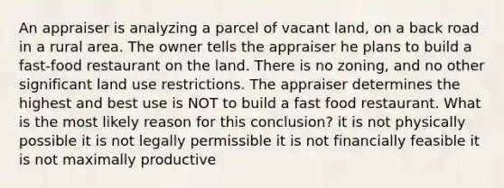 An appraiser is analyzing a parcel of vacant land, on a back road in a rural area. The owner tells the appraiser he plans to build a fast-food restaurant on the land. There is no zoning, and no other significant land use restrictions. The appraiser determines the highest and best use is NOT to build a fast food restaurant. What is the most likely reason for this conclusion? it is not physically possible it is not legally permissible it is not financially feasible it is not maximally productive